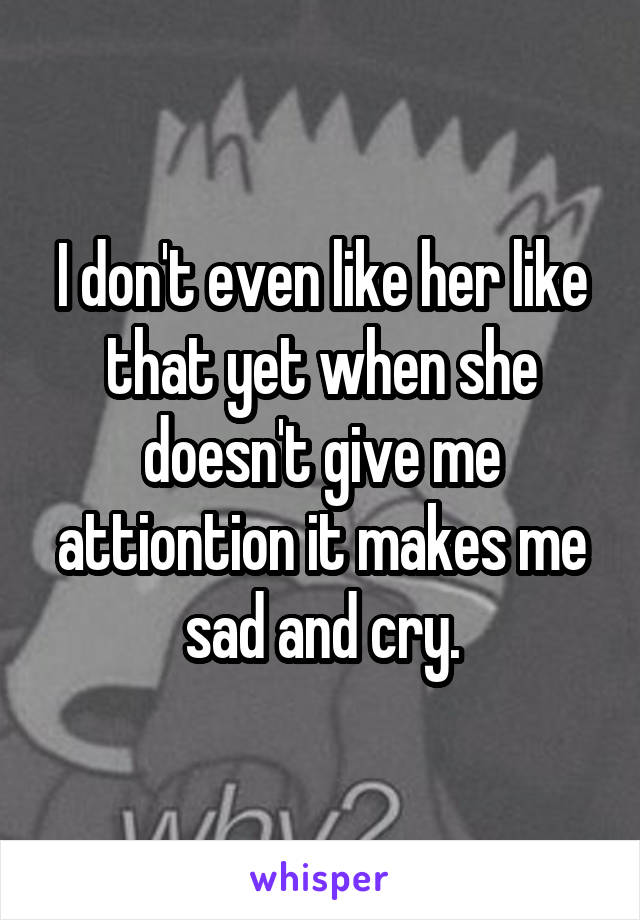 I don't even like her like that yet when she doesn't give me attiontion it makes me sad and cry.