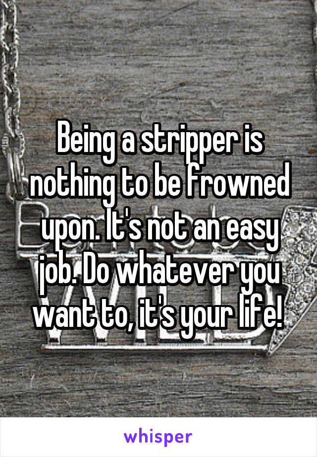 Being a stripper is nothing to be frowned upon. It's not an easy job. Do whatever you want to, it's your life! 