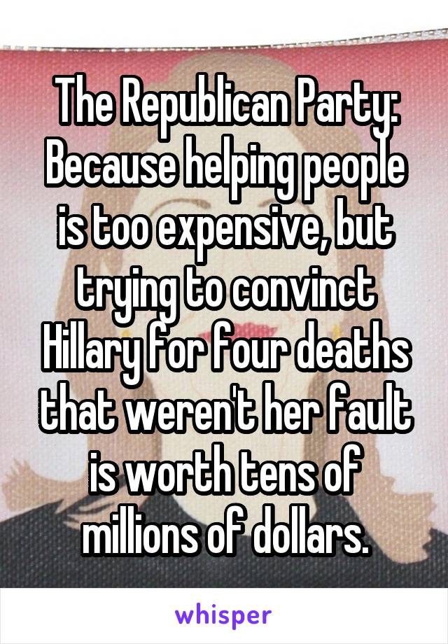 The Republican Party: Because helping people is too expensive, but trying to convinct Hillary for four deaths that weren't her fault is worth tens of millions of dollars.