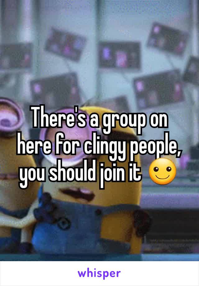 There's a group on here for clingy people, you should join it ☺