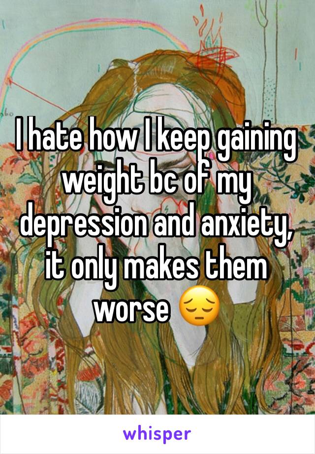 I hate how I keep gaining weight bc of my depression and anxiety, it only makes them worse 😔