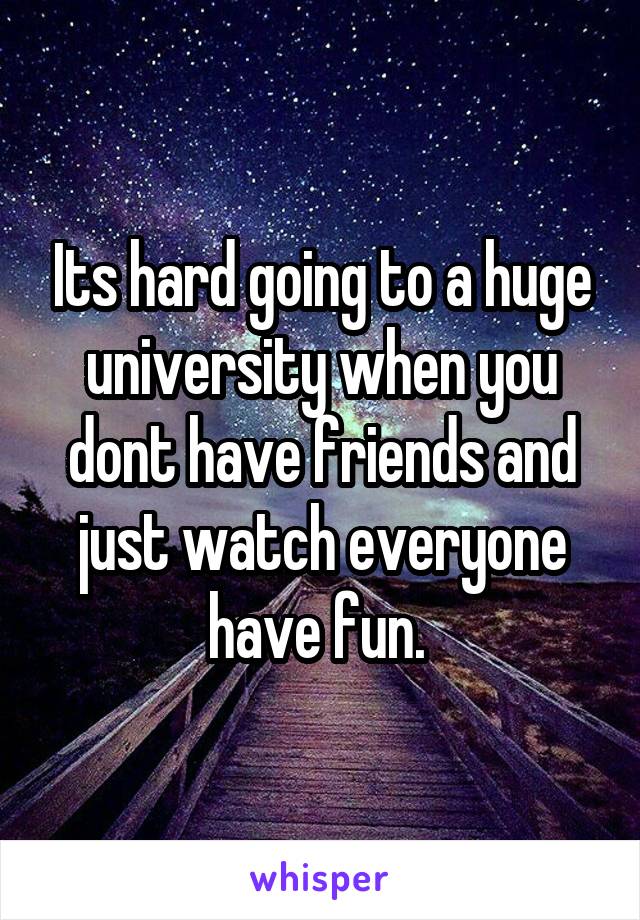 Its hard going to a huge university when you dont have friends and just watch everyone have fun. 