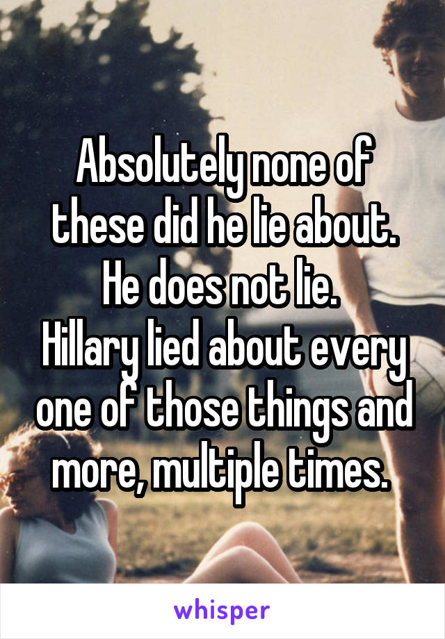 Absolutely none of these did he lie about. He does not lie. 
Hillary lied about every one of those things and more, multiple times. 