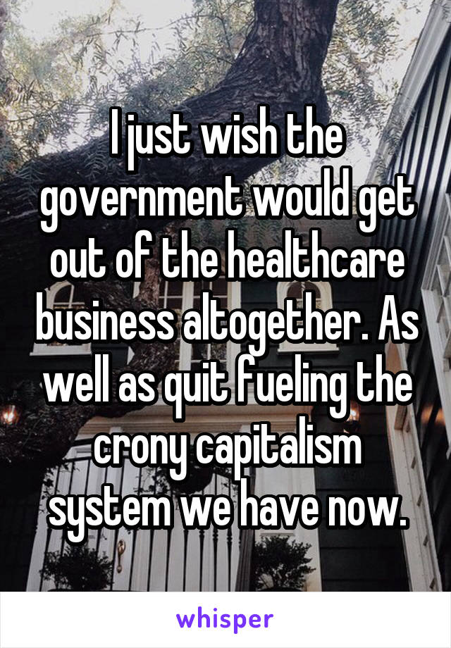I just wish the government would get out of the healthcare business altogether. As well as quit fueling the crony capitalism system we have now.