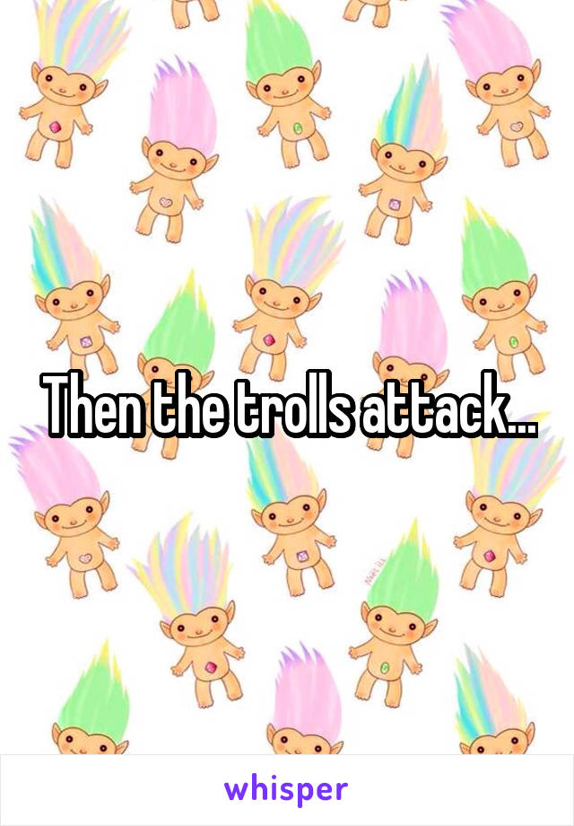 Then the trolls attack...