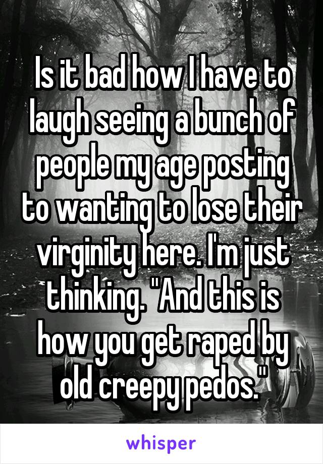 Is it bad how I have to laugh seeing a bunch of people my age posting to wanting to lose their virginity here. I'm just thinking. "And this is how you get raped by old creepy pedos."