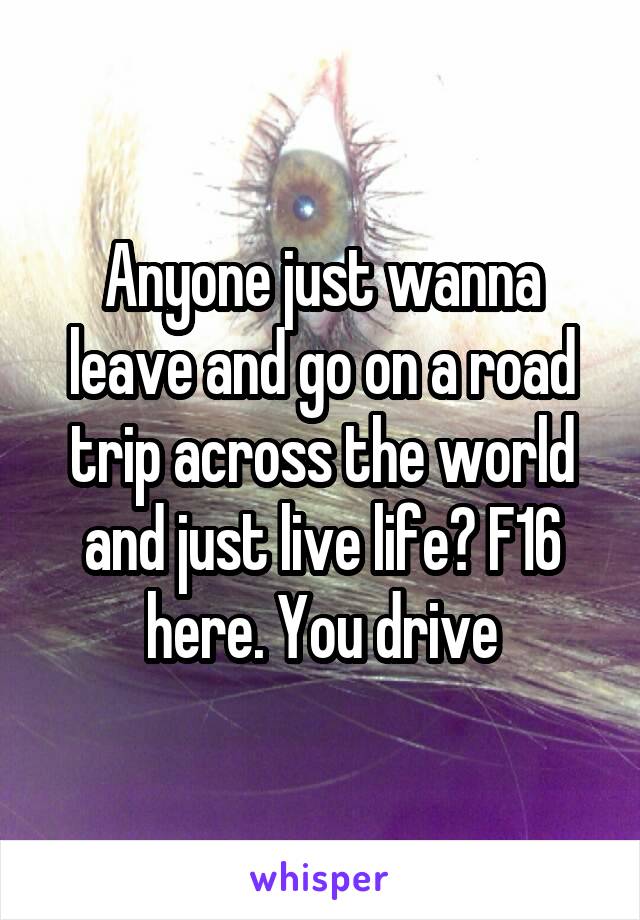 Anyone just wanna leave and go on a road trip across the world and just live life? F16 here. You drive