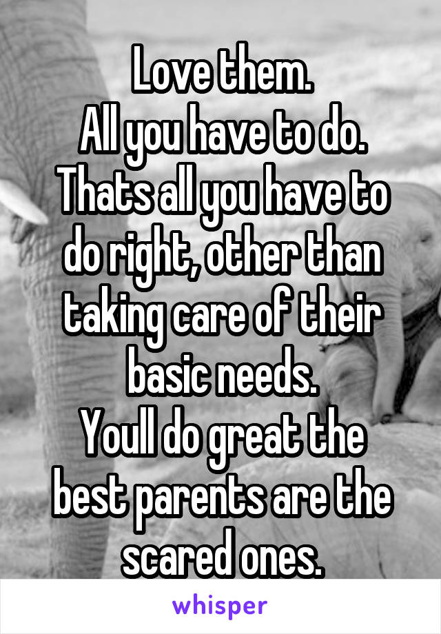 Love them.
All you have to do.
Thats all you have to do right, other than taking care of their basic needs.
Youll do great the best parents are the scared ones.