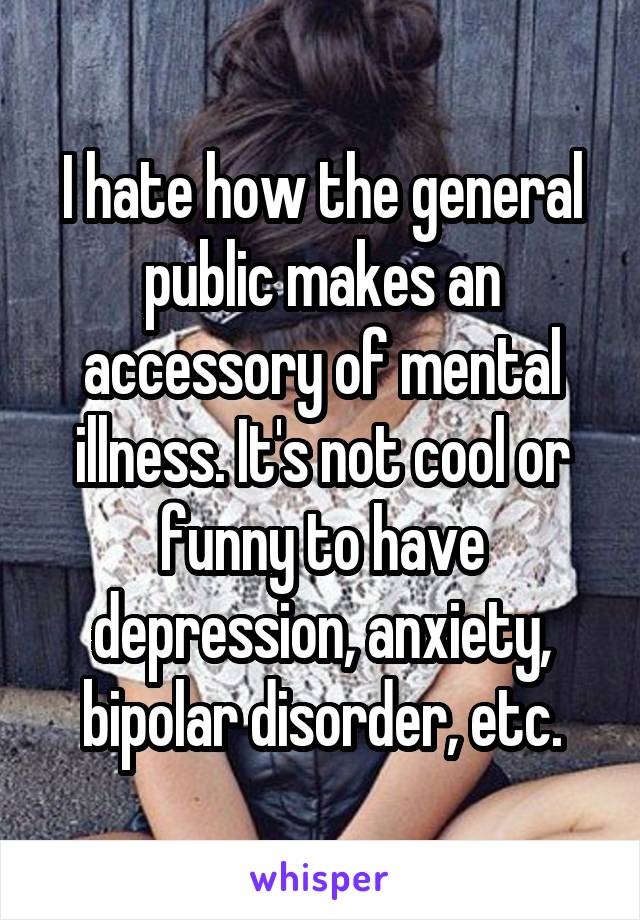 I hate how the general public makes an accessory of mental illness. It's not cool or funny to have depression, anxiety, bipolar disorder, etc.