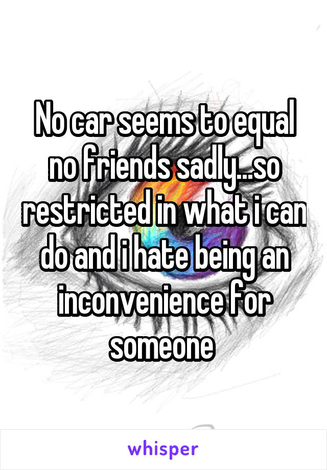 No car seems to equal no friends sadly...so restricted in what i can do and i hate being an inconvenience for someone 