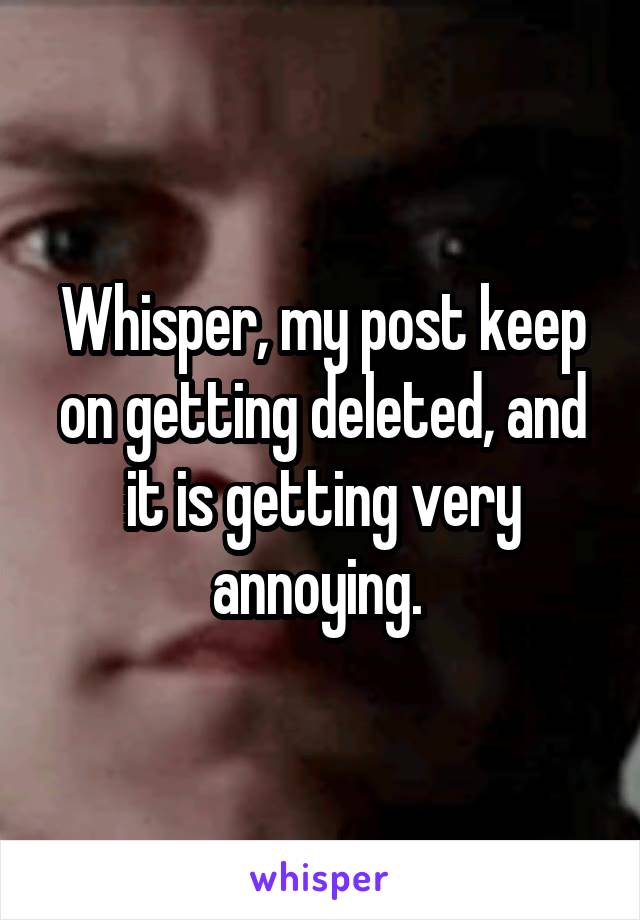 Whisper, my post keep on getting deleted, and it is getting very annoying. 
