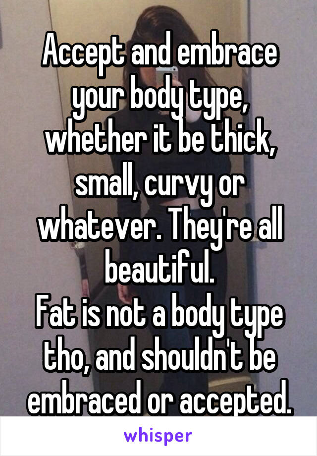 Accept and embrace your body type, whether it be thick, small, curvy or whatever. They're all beautiful.
Fat is not a body type tho, and shouldn't be embraced or accepted.