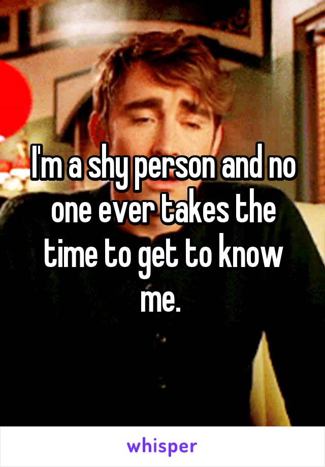 I'm a shy person and no one ever takes the time to get to know me. 