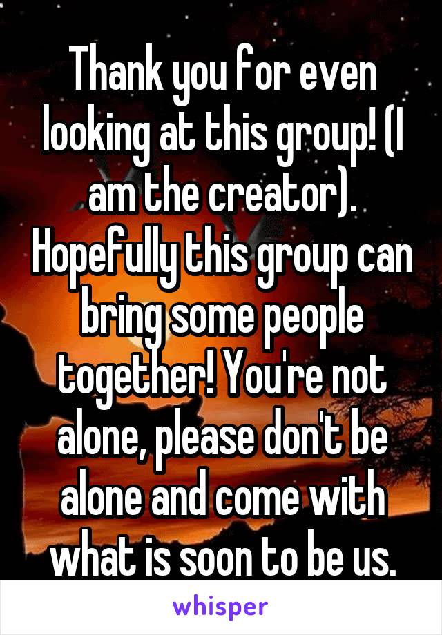 Thank you for even looking at this group! (I am the creator). Hopefully this group can bring some people together! You're not alone, please don't be alone and come with what is soon to be us.