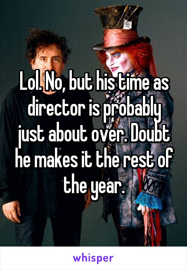 Lol. No, but his time as director is probably just about over. Doubt he makes it the rest of the year.