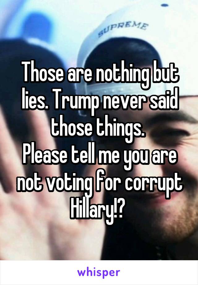 Those are nothing but lies. Trump never said those things. 
Please tell me you are not voting for corrupt Hillary!? 