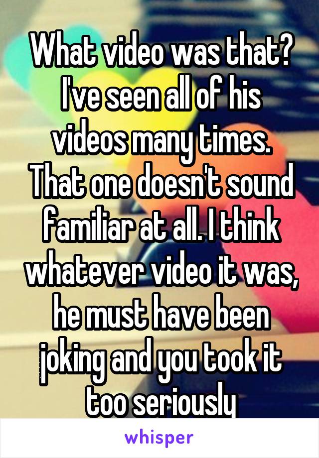 What video was that? I've seen all of his videos many times. That one doesn't sound familiar at all. I think whatever video it was, he must have been joking and you took it too seriously