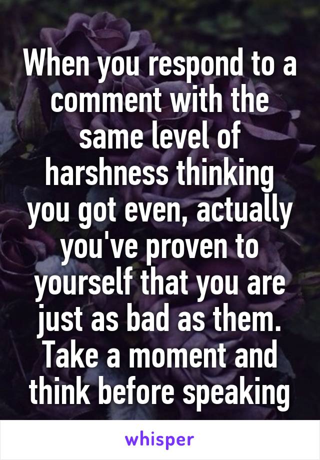 When you respond to a comment with the same level of harshness thinking you got even, actually you've proven to yourself that you are just as bad as them. Take a moment and think before speaking