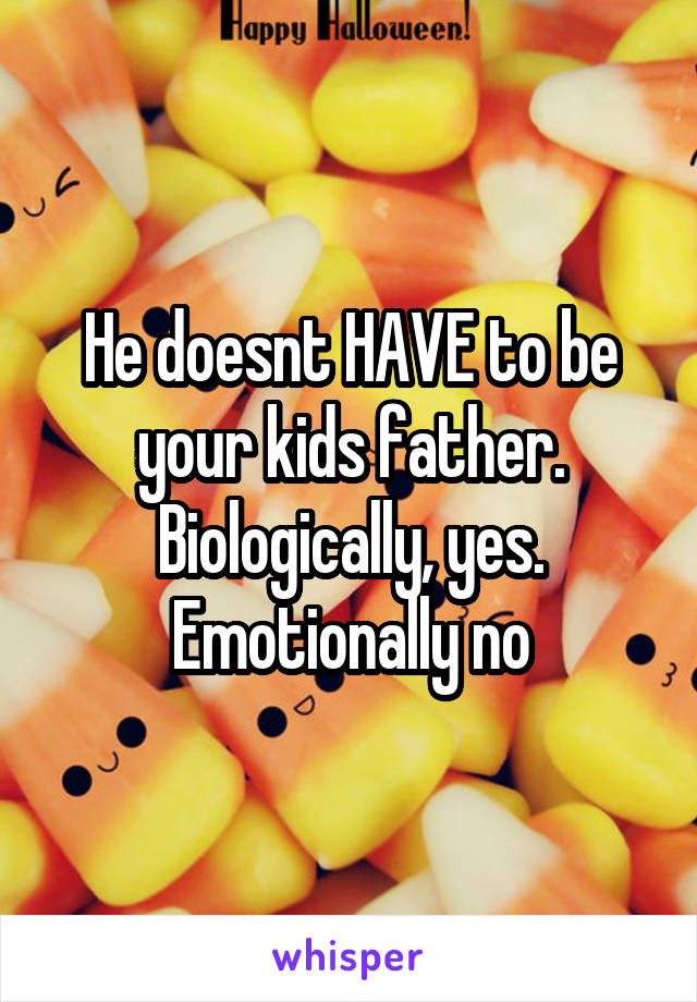 He doesnt HAVE to be your kids father. Biologically, yes. Emotionally no