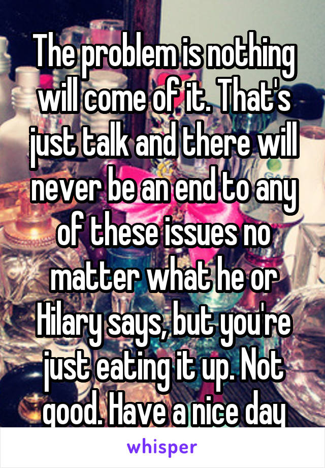 The problem is nothing will come of it. That's just talk and there will never be an end to any of these issues no matter what he or Hilary says, but you're just eating it up. Not good. Have a nice day