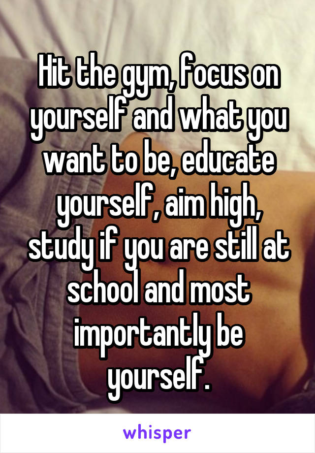 Hit the gym, focus on yourself and what you want to be, educate yourself, aim high, study if you are still at school and most importantly be yourself.