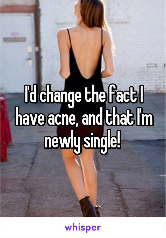 I'd change the fact I have acne, and that I'm newly single! 