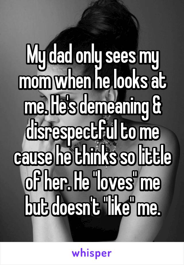 My dad only sees my mom when he looks at me. He's demeaning & disrespectful to me cause he thinks so little of her. He "loves" me but doesn't "like" me.