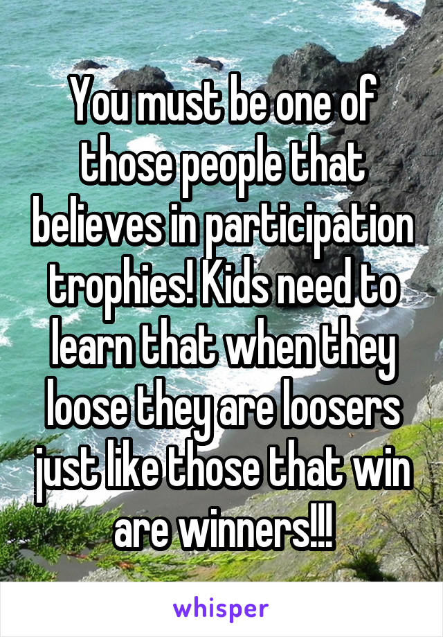 You must be one of those people that believes in participation trophies! Kids need to learn that when they loose they are loosers just like those that win are winners!!!