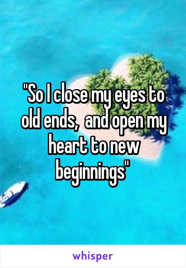 "So I close my eyes to old ends,  and open my heart to new beginnings" 