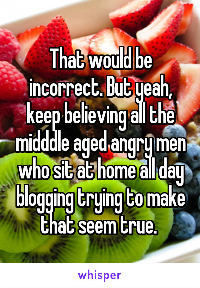 That would be incorrect. But yeah, keep believing all the midddle aged angry men who sit at home all day blogging trying to make that seem true. 