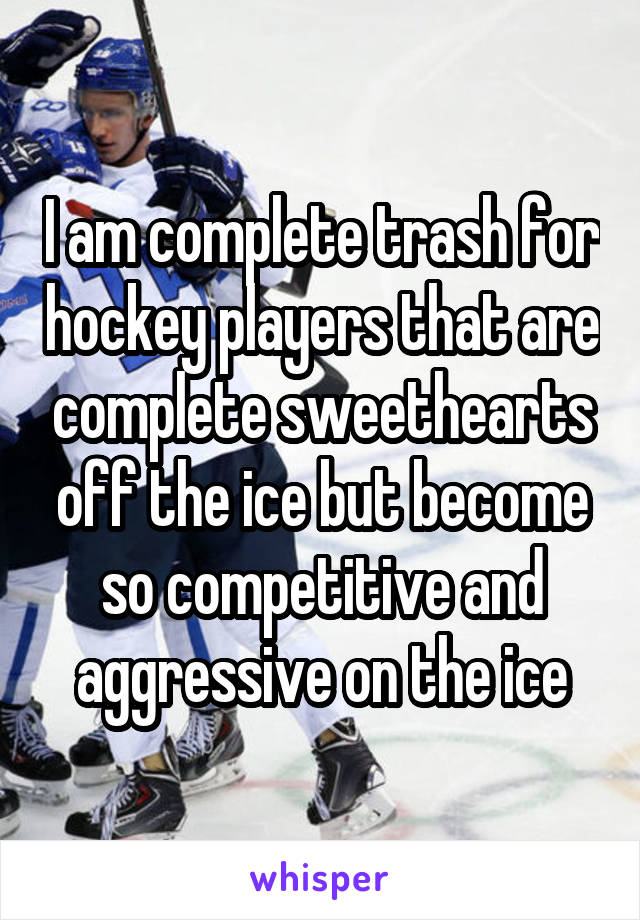 I am complete trash for hockey players that are complete sweethearts off the ice but become so competitive and aggressive on the ice