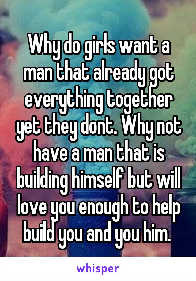 Why do girls want a man that already got everything together yet they dont. Why not have a man that is building himself but will love you enough to help build you and you him. 