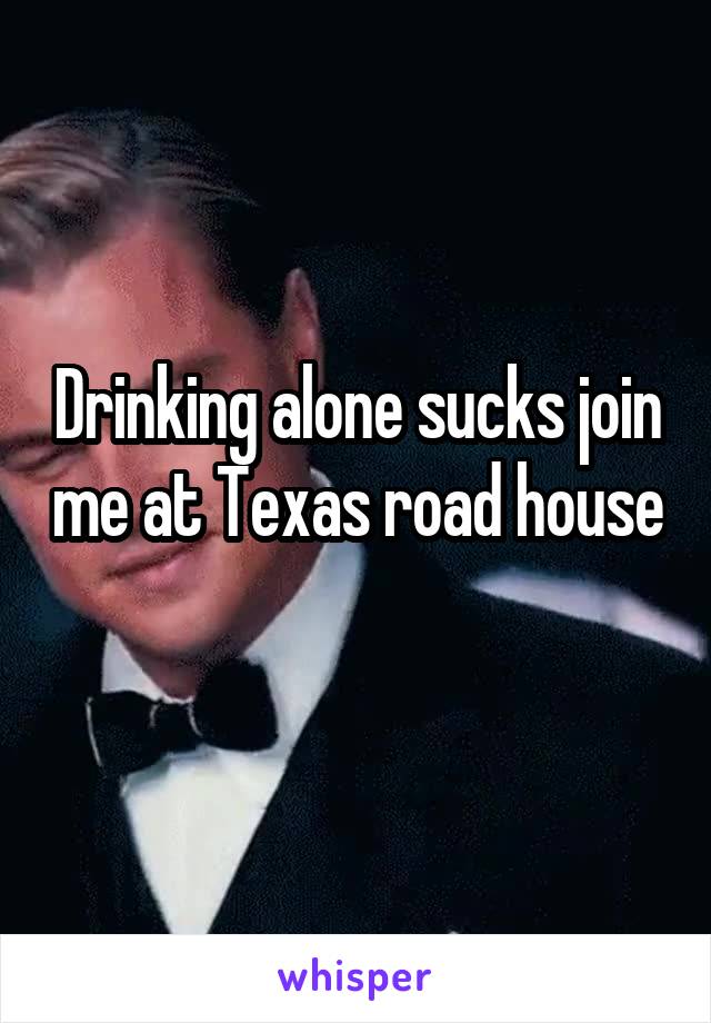 Drinking alone sucks join me at Texas road house 
