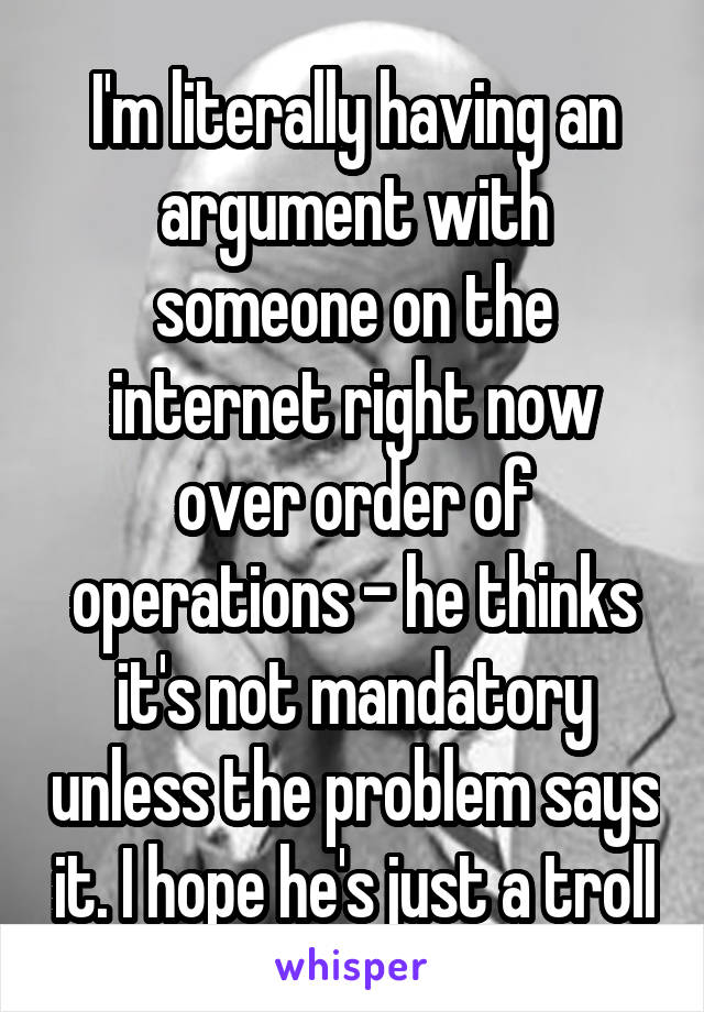 I'm literally having an argument with someone on the internet right now over order of operations - he thinks it's not mandatory unless the problem says it. I hope he's just a troll
