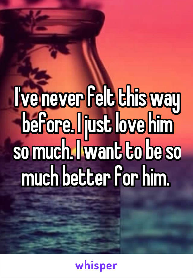 I've never felt this way before. I just love him so much. I want to be so much better for him. 