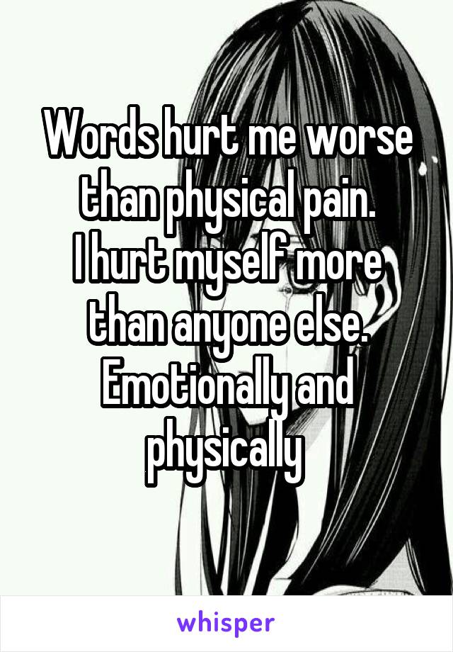 Words hurt me worse than physical pain.
I hurt myself more than anyone else. Emotionally and physically 
