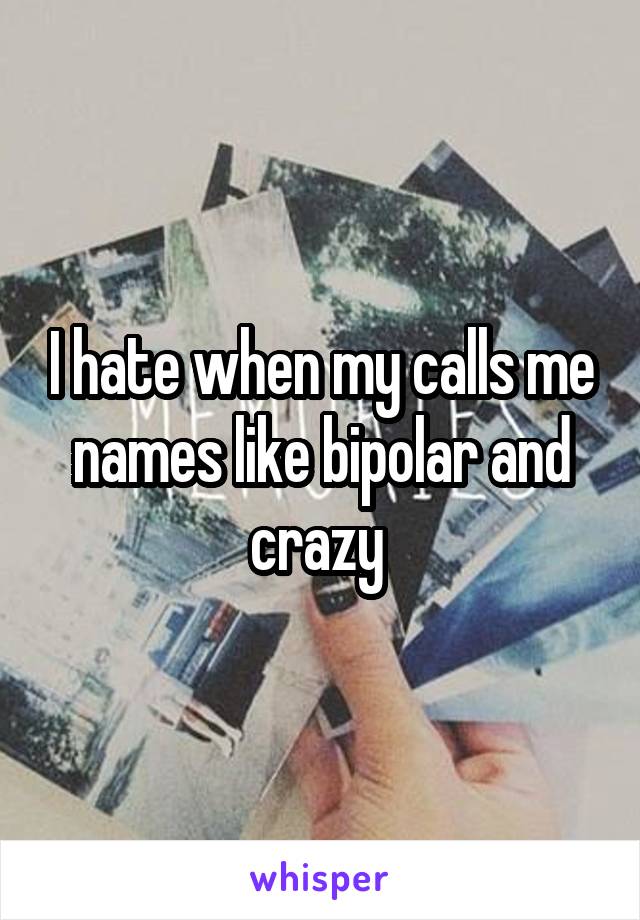 I hate when my calls me names like bipolar and crazy 