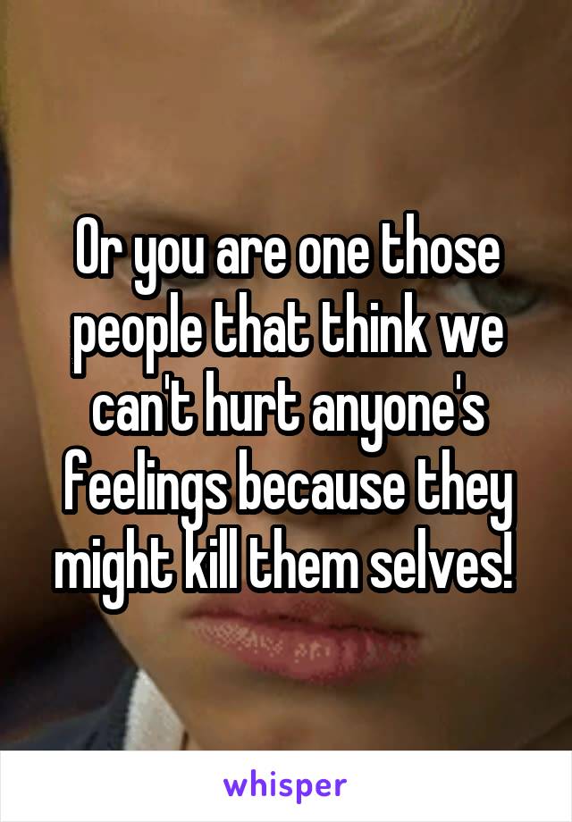 Or you are one those people that think we can't hurt anyone's feelings because they might kill them selves! 