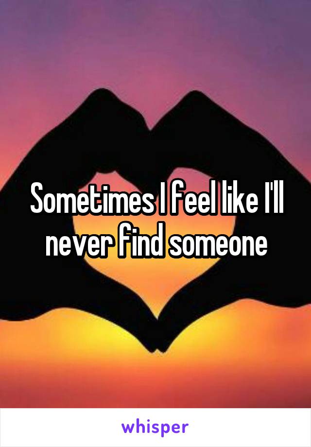 Sometimes I feel like I'll never find someone