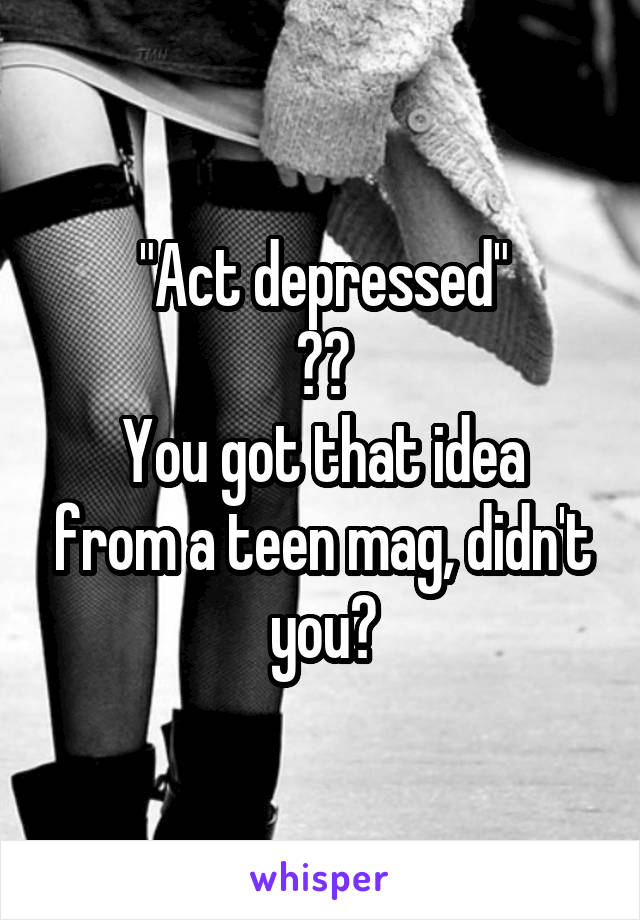 "Act depressed"
??
You got that idea from a teen mag, didn't you?