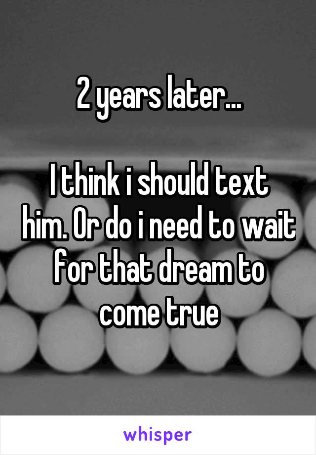2 years later...

I think i should text him. Or do i need to wait for that dream to come true
