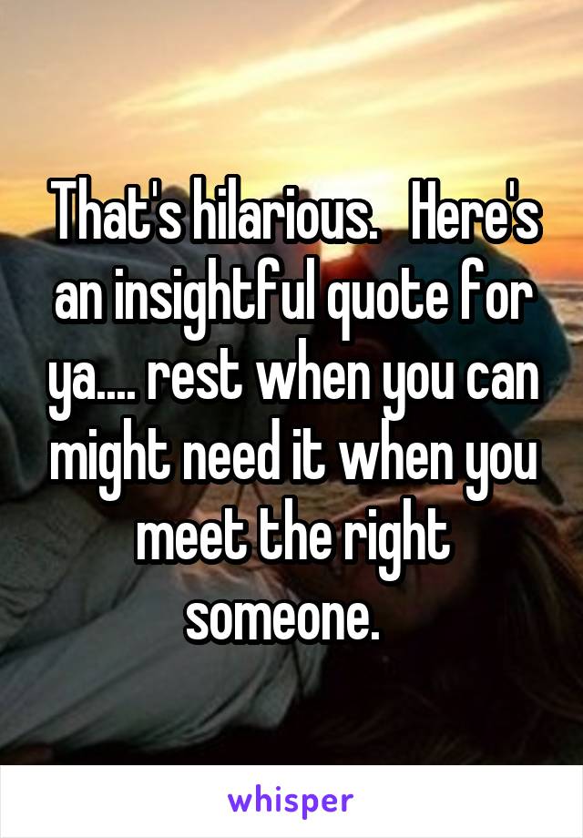 That's hilarious.   Here's an insightful quote for ya.... rest when you can might need it when you meet the right someone.  