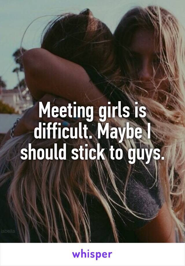 Meeting girls is difficult. Maybe I should stick to guys.