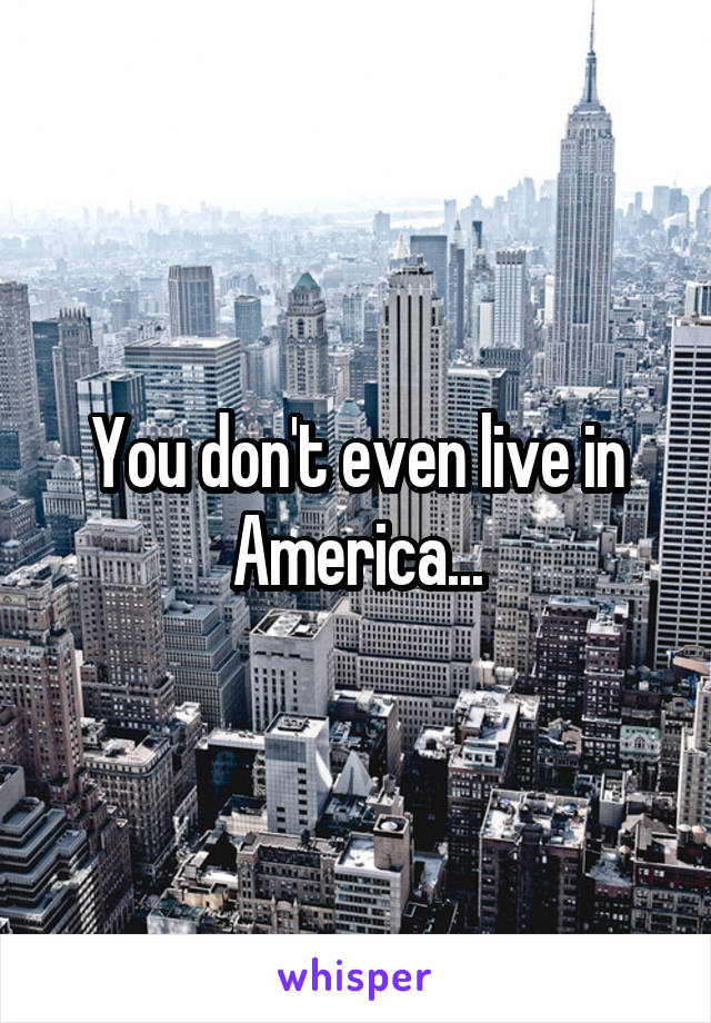 You don't even live in America...