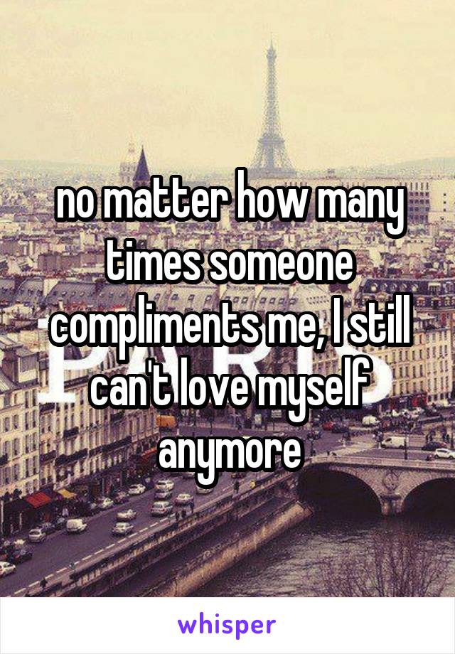 no matter how many times someone compliments me, I still can't love myself anymore