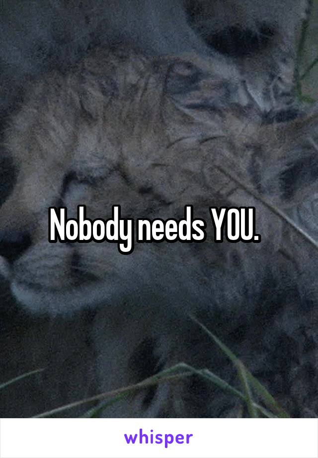 Nobody needs YOU.  