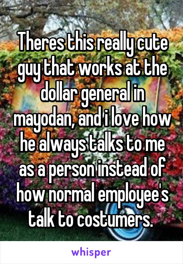 Theres this really cute guy that works at the dollar general in mayodan, and i love how he always talks to me as a person instead of how normal employee's talk to costumers. 