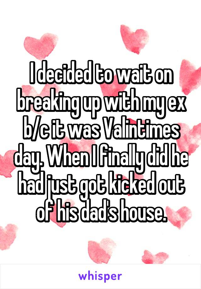 I decided to wait on breaking up with my ex b/c it was Valintimes day. When I finally did he had just got kicked out of his dad's house.