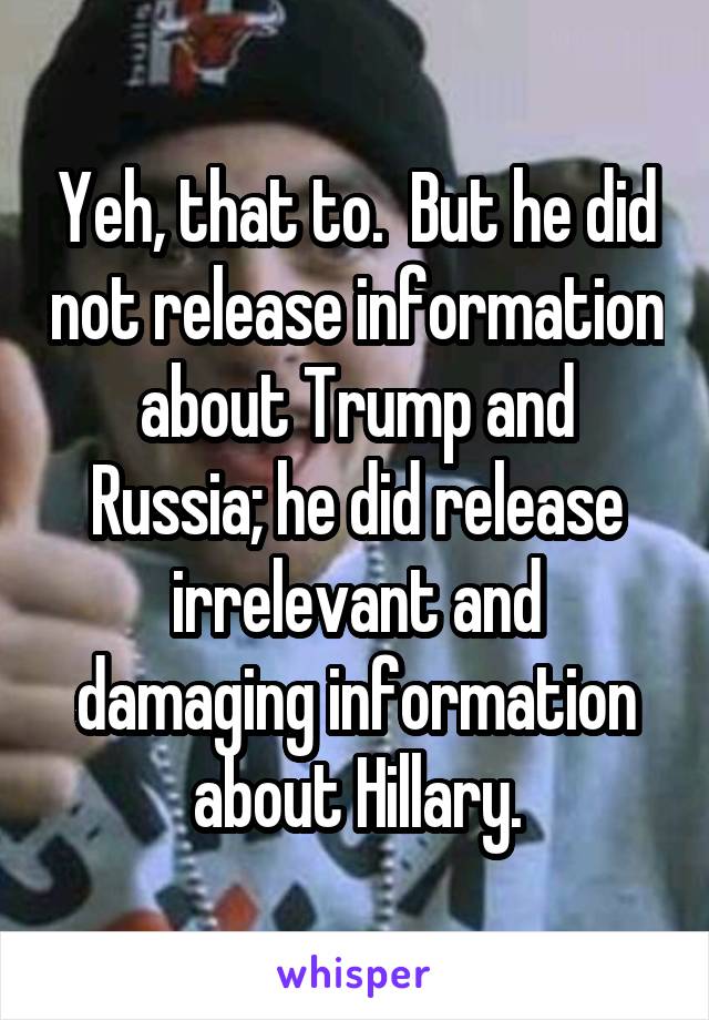 Yeh, that to.  But he did not release information about Trump and Russia; he did release irrelevant and damaging information about Hillary.