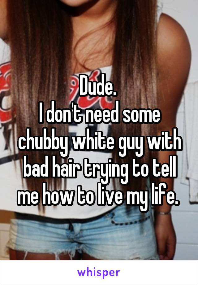 Dude. 
I don't need some chubby white guy with bad hair trying to tell me how to live my life. 